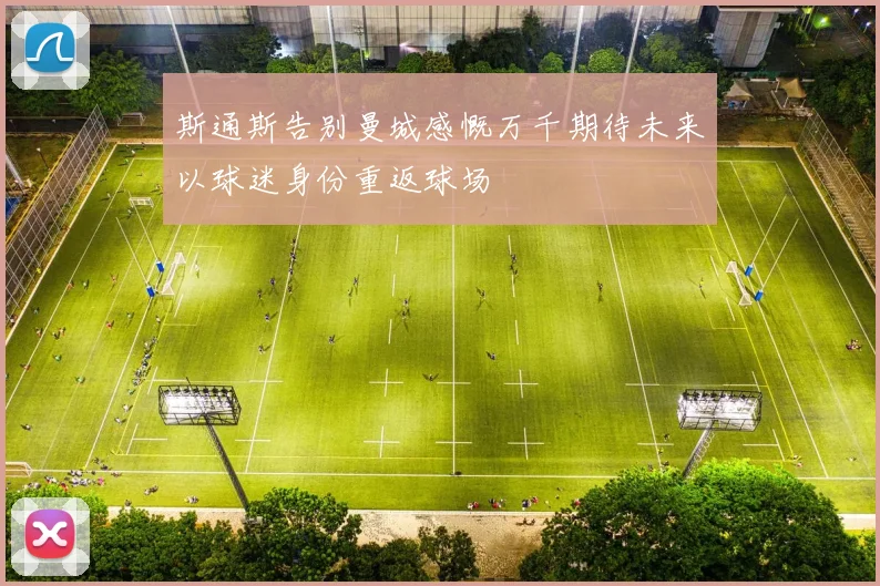 斯通斯告别曼城感慨万千期待未来以球迷身份重返球场